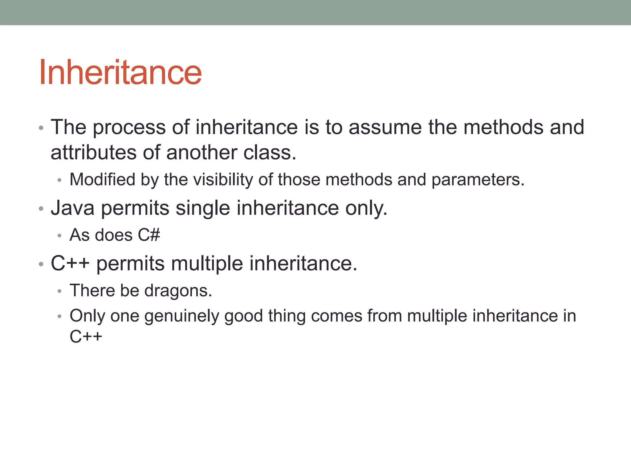 Inheritance
• The process of inheritance is to assume the methods and
attributes of another class.
• Modified by the visibility of those methods and parameters.
• Java permits single inheritance only.
• As does C#
• C++ permits multiple inheritance.
• There be dragons.
• Only one genuinely good thing comes from multiple inheritance in
C++
 
