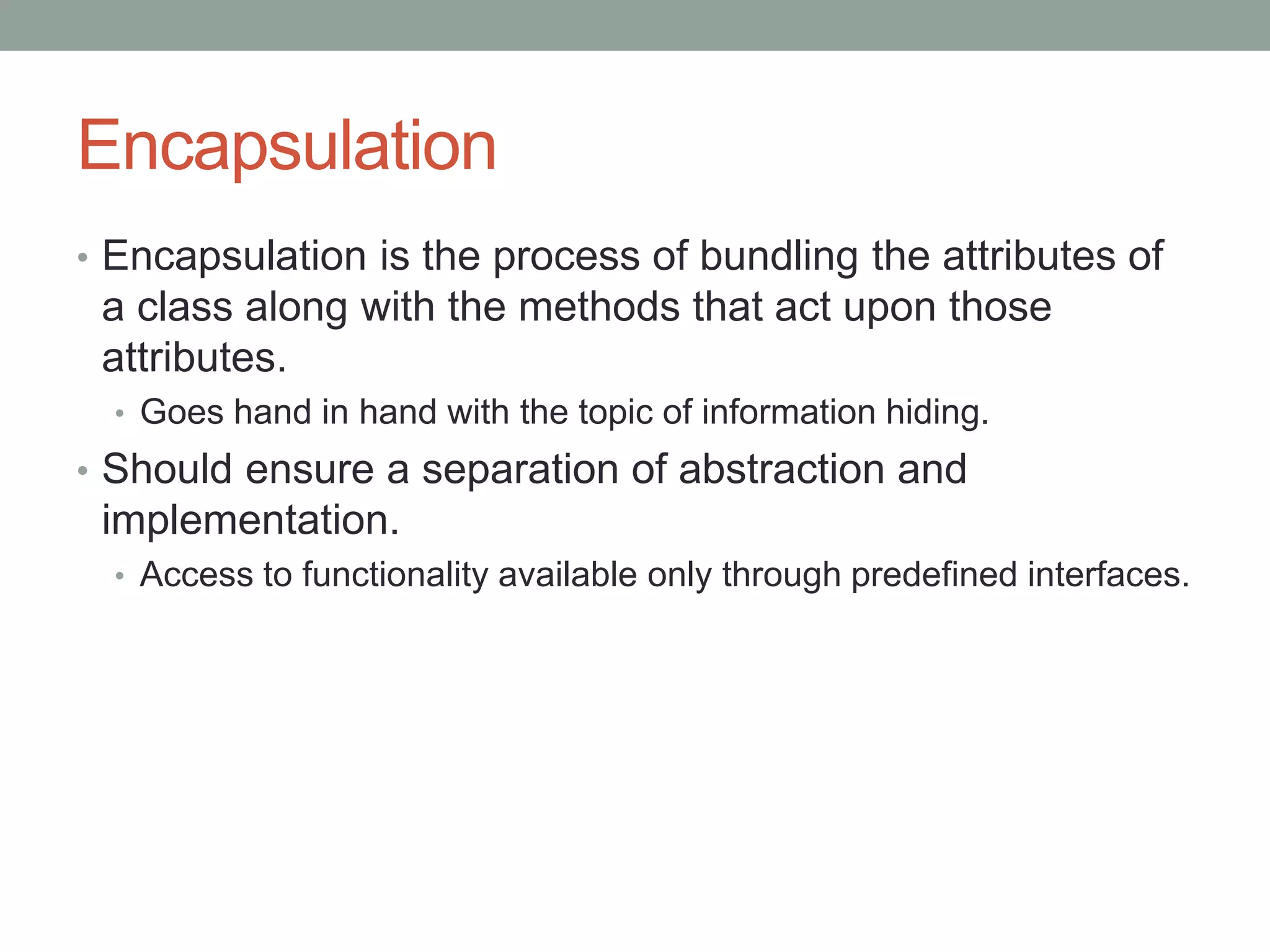 Encapsulation
• Encapsulation is the process of bundling the attributes of
a class along with the methods that act upon those
attributes.
• Goes hand in hand with the topic of information hiding.
• Should ensure a separation of abstraction and
implementation.
• Access to functionality available only through predefined interfaces.
 