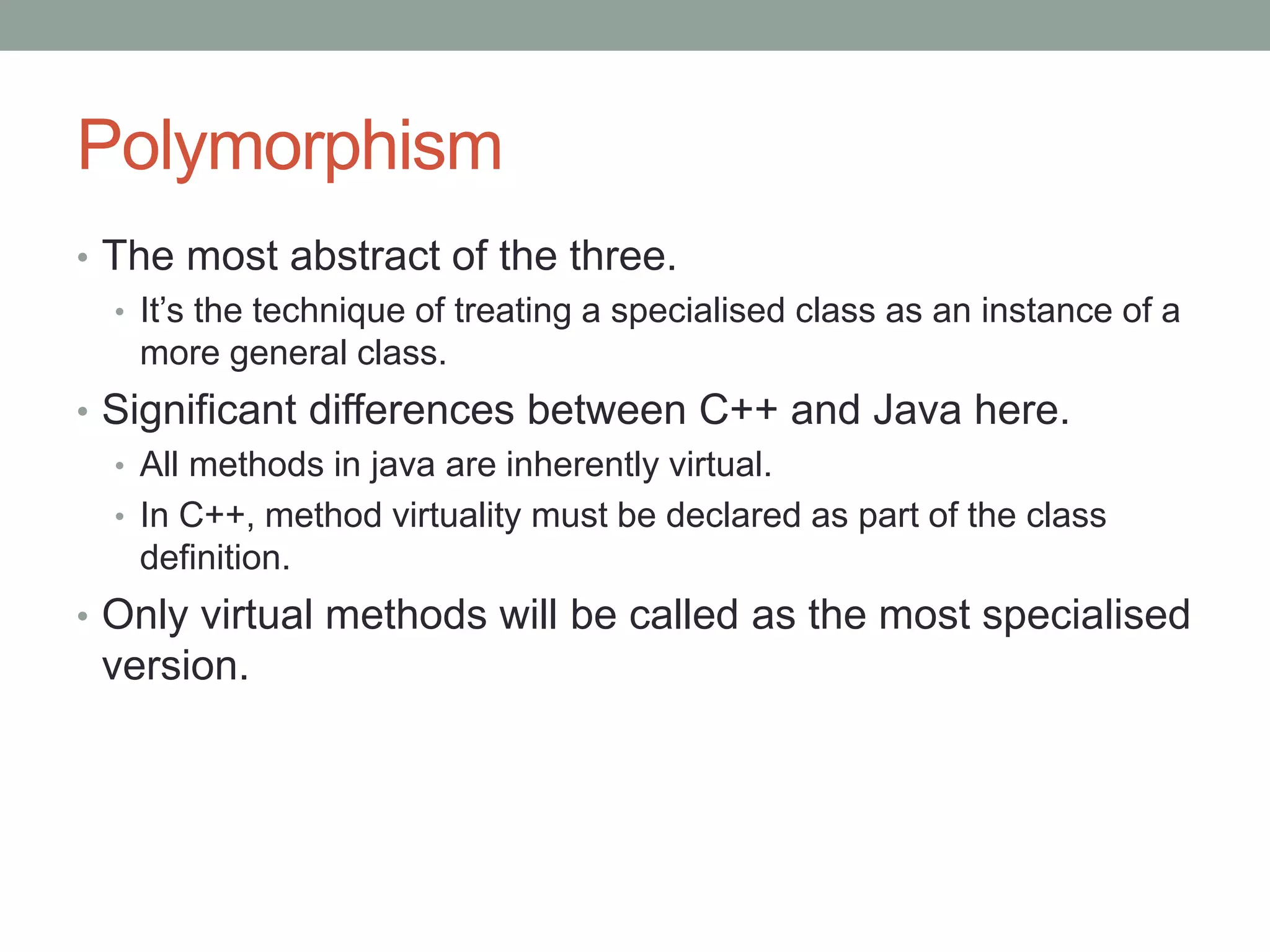 Polymorphism
• The most abstract of the three.
• It’s the technique of treating a specialised class as an instance of a
more general class.
• Significant differences between C++ and Java here.
• All methods in java are inherently virtual.
• In C++, method virtuality must be declared as part of the class
definition.
• Only virtual methods will be called as the most specialised
version.
 