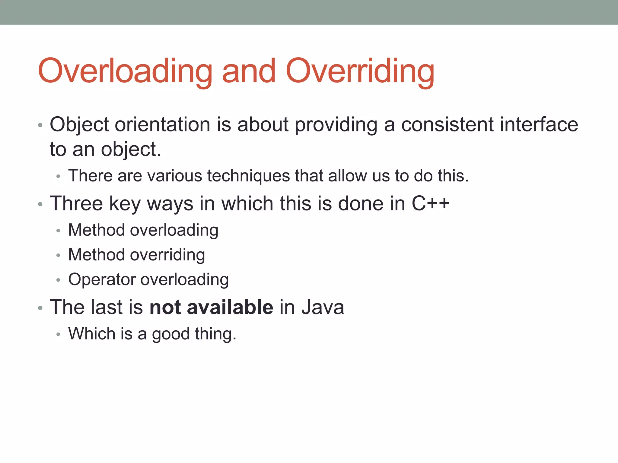 Overloading and Overriding
• Object orientation is about providing a consistent interface
to an object.
• There are various techniques that allow us to do this.
• Three key ways in which this is done in C++
• Method overloading
• Method overriding
• Operator overloading
• The last is not available in Java
• Which is a good thing.
 
