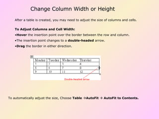 Change Column Width or Height To Adjust Columns and Cell Width: Hover  the insertion point over the border between the row and column.  The insertion point changes to a  double-headed  arrow.  Drag  the border in either direction.  After a table is created, you may need to adjust the size of columns and cells. To automatically adjust the size, Choose  Table    AutoFit      AutoFit to Contents.   