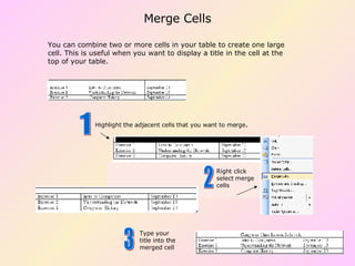 You can combine two or more cells in your table to create one large cell. This is useful when you want to display a title in the cell at the top of your table. Highlight the adjacent cells that you want to merge . Right click select merge cells Type your title into the merged cell 1 2 3 Merge Cells 