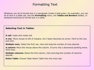 Formatting Text Selecting Text in Tables:  A cell : triple click inside cell.  A row : Move mouse to left of margins, the I beam becomes an arrow. Point to the row, and click. Multiple rows : Select the first row, click and drag the number of rows desired.  A column:  Move the mouse above the column. It turns into a downward pointing arrow. Click once.  Multiple columns:  Select the first column, click and drag the number of columns desired. Entire Table:  Choose Table Select Table from the menu bar.  Whatever you do to format text in a paragraph (make it bold green, for example), you can do to text in a table cell. Use the  Formatting  menu, the  Tables and Borders  toolbar, or keyboard shortcuts to format text in a table. 