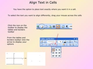 You have the option to place text exactly where you want it in a cell.  To select the text you want to align differently, drag your mouse across the cells From the tables and borders toolbar click the arrow to display your options Click the icon on the toolbar to display the tables and borders toolbar Align Text in Cells 