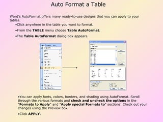 Click anywhere in the table you want to format.  From the  TABLE  menu choose  Table AutoFormat .  The  Table AutoFormat  dialog box appears.  Word’s AutoFormat offers many ready-to-use designs that you can apply to your tables. You can apply fonts, colors, borders, and shading using AutoFormat. Scroll through the various formats and  check and uncheck the options  in the " Formats to Apply " and " Apply special Formats to " sections. Check out your changes using the Preview box.  Click  APPLY .  Auto Format a Table 
