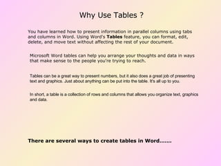 Why Use Tables ? Microsoft Word tables can help you arrange your thoughts and data in ways that make sense to the people you're trying to reach. Tables can be a great way to present numbers, but it also does a great job of presenting text and graphics. Just about anything can be put into the table. It's all up to you. In short, a table is a collection of rows and columns that allows you organize text, graphics and data. You have learned how to present information in parallel columns using tabs and columns in Word. Using Word's  Tables  feature, you can format, edit, delete, and move text without affecting the rest of your document.  There are several ways to create tables in Word……. 