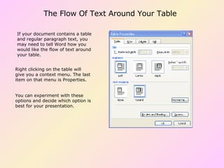 The Flow Of Text Around Your Table If your document contains a table and regular paragraph text, you may need to tell Word how you would like the flow of text around your table. Right clicking on the table will give you a context menu. The last item on that menu is Properties. You can experiment with these options and decide which option is best for your presentation. 