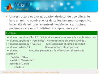 Matlab
Estructura
10
 Una estructura es una agrupación de datos de tipo diferente
bajo un mismo nombre. A los datos les llamamos campos. No
hace falta definir previamente el modelo de la estructura,
podemos ir creando los distintos campos uno a uno.
Ejemplo:
>> alumno.nombre = 'Pablo‘; % introducimos el campo nombre en la estructura
>> alumno.apellido1 = 'Fernández'; % introducimos el campo apellido1
>> alumno.apellido2 = 'García'; % introducimos el campo apellido2
>> alumno.edad = 15; % introducimos el campo edad
>> alumno % escribe por pantalla la información almacenada
alumno =
nombre: 'Pablo'
apellido1: 'Fernández'
apellido2: 'García'
edad: 15
 