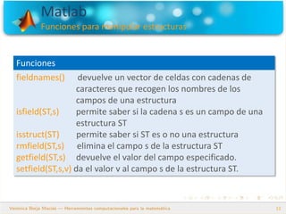 Matlab
Funciones para manipular estructuras
12
Funciones
fieldnames() devuelve un vector de celdas con cadenas de
caracteres que recogen los nombres de los
campos de una estructura
isfield(ST,s) permite saber si la cadena s es un campo de una
estructura ST
isstruct(ST) permite saber si ST es o no una estructura
rmfield(ST,s) elimina el campo s de la estructura ST
getfield(ST,s) devuelve el valor del campo especificado.
setfield(ST,s,v) da el valor v al campo s de la estructura ST.
 