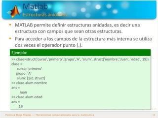 Matlab
Estructuras anidadas
14
 MATLAB permite definir estructuras anidadas, es decir una
estructura con campos que sean otras estructuras.
 Para acceder a los campos de la estructura más interna se utiliza
dos veces el operador punto (.).
Ejemplo:
>> clase=struct('curso','primero','grupo','A', 'alum', struct('nombre','Juan', 'edad', 19))
clase =
curso: 'primero'
grupo: 'A'
alum: [1x1 struct]
>> clase.alum.nombre
ans =
Juan
>> clase.alum.edad
ans =
19
 