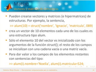 Matlab
Vectores y matrices de estructuras
15
 Pueden crearse vectores y matrices (e hipermatrices) de
estructuras. Por ejemplo, la sentencia,
>> alum(10) = struct('nombre', 'Ignacio', ‘matricula', 089)
 crea un vector de 10 elementos cada uno de los cuales es
una estructura tipo alum.
 Sólo el elemento 10 del vector es inicializado con los
argumentos de la función struct(); el resto de los campos
se inicializan con una cadena vacía o una matriz vacía.
 Para dar valor a los campos de los elementos restantes
con sentencias del tipo:
>> alum(i).nombre='Noelia', alum(i).matricula=524;
 