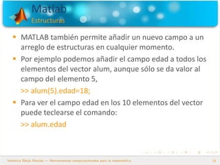 Matlab
Estructuras
16
 MATLAB también permite añadir un nuevo campo a un
arreglo de estructuras en cualquier momento.
 Por ejemplo podemos añadir el campo edad a todos los
elementos del vector alum, aunque sólo se da valor al
campo del elemento 5,
>> alum(5).edad=18;
 Para ver el campo edad en los 10 elementos del vector
puede teclearse el comando:
>> alum.edad
 