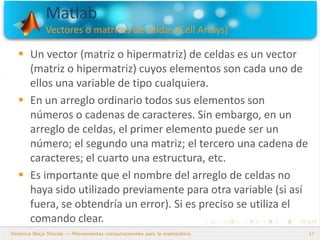 Matlab
Vectores o matrices de celdas (Cell Arrays)
17
 Un vector (matriz o hipermatriz) de celdas es un vector
(matriz o hipermatriz) cuyos elementos son cada uno de
ellos una variable de tipo cualquiera.
 En un arreglo ordinario todos sus elementos son
números o cadenas de caracteres. Sin embargo, en un
arreglo de celdas, el primer elemento puede ser un
número; el segundo una matriz; el tercero una cadena de
caracteres; el cuarto una estructura, etc.
 Es importante que el nombre del arreglo de celdas no
haya sido utilizado previamente para otra variable (si así
fuera, se obtendría un error). Si es preciso se utiliza el
comando clear.
 