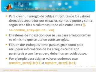 Matlab
Vectores o matrices de celdas (Cell Arrays)
18
 Para crear un arreglo de celdas introducimos los valores
deseados separados por espacios, comas o punto y coma
según sean filas o columnas) todo ello entre llaves {}.
>> nombre_array={e1 e2 … en}
 El sistema de indexación que se usa para arreglos celdas
es el mismo que se usa en otros arreglos.
 Existen dos enfoques tanto para asignar como para
recuperar información de los arreglos celda: con
paréntesis o con llaves pero debemos ser cuidadosos.
 Por ejemplo para asignar valores podemos usar
nombre_array(1)={e1} o nombre_array{1}=e1.
 