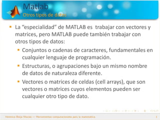 Matlab
Otros tipos de datos
2
 La “especialidad” de MATLAB es trabajar con vectores y
matrices, pero MATLAB puede también trabajar con
otros tipos de datos:
 Conjuntos o cadenas de caracteres, fundamentales en
cualquier lenguaje de programación.
 Estructuras, o agrupaciones bajo un mismo nombre
de datos de naturaleza diferente.
 Vectores o matrices de celdas (cell arrays), que son
vectores o matrices cuyos elementos pueden ser
cualquier otro tipo de dato.
 