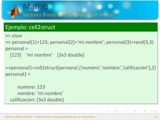 Matlab
Vectores o matrices de celdas (Cell Arrays)
23
Ejemplo: cell2struct
>> clear
>> personal{1}=123; personal{2}='mi nombre‘; personal{3}=rand(3,3)
personal =
[123] 'mi nombre' [3x3 double]
>>personal1=cell2struct(personal,{'numero','nombre','calificacion'},2)
personal1 =
numero: 123
nombre: 'mi nombre'
calificacion: [3x3 double]
 