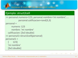 Matlab
Vectores o matrices de celdas (Cell Arrays)
24
Ejemplo: struct2cell
>> personal.numero=123; personal.nombre='mi nombre‘; …
personal.calificacion=rand(3,3)
personal =
numero: 123
nombre: 'mi nombre'
calificacion: [3x3 double]
>> personal1=struct2cell(personal)
personal1 =
[ 123]
'mi nombre'
[3x3 double]
 
