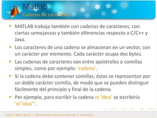 Matlab
Cadenas de caracteres
3
 MATLAB trabaja también con cadenas de caracteres, con
ciertas semejanzas y también diferencias respecto a C/C++ y
Java.
 Los caracteres de una cadena se almacenan en un vector, con
un carácter por elemento. Cada carácter ocupa dos bytes.
 Las cadenas de caracteres van entre apóstrofos o comillas
simples, como por ejemplo: 'cadena'.
 Si la cadena debe contener comillas, éstas se representan por
un doble carácter comilla, de modo que se pueden distinguir
fácilmente del principio y final de la cadena.
 Por ejemplo, para escribir la cadena ni 'idea' se escribiría
'ni''idea'''.
 