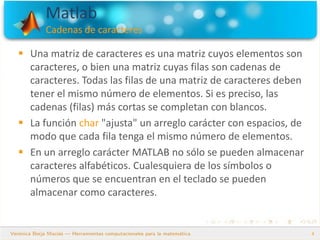 Matlab
Cadenas de caracteres
4
 Una matriz de caracteres es una matriz cuyos elementos son
caracteres, o bien una matriz cuyas filas son cadenas de
caracteres. Todas las filas de una matriz de caracteres deben
tener el mismo número de elementos. Si es preciso, las
cadenas (filas) más cortas se completan con blancos.
 La función char "ajusta" un arreglo carácter con espacios, de
modo que cada fila tenga el mismo número de elementos.
 En un arreglo carácter MATLAB no sólo se pueden almacenar
caracteres alfabéticos. Cualesquiera de los símbolos o
números que se encuentran en el teclado se pueden
almacenar como caracteres.
 
