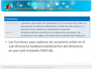 Matlab
Funciones para manipular cadenas de caracteres
7
 Las funciones para cadenas de caracteres están en el
sub-directorio toolboxmatlabstrfun del directorio
en que esté instalado MATLAB.
Funciones
vc=cellstr(cc) convierte una matriz de caracteres cc en un vector de celdas vc,
eliminando los blancos adicionales al final de cada cadena. La
función char() realiza las conversiones opuestas
sprintf convierte valores numéricos en cadenas de caracteres, de
acuerdo con las reglas y formatos de conversión del lenguaje C.
 