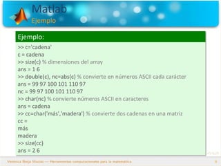 Matlab
Ejemplo
8
Ejemplo:
>> c='cadena'
c = cadena
>> size(c) % dimensiones del array
ans = 1 6
>> double(c), nc=abs(c) % convierte en números ASCII cada carácter
ans = 99 97 100 101 110 97
nc = 99 97 100 101 110 97
>> char(nc) % convierte números ASCII en caracteres
ans = cadena
>> cc=char('más','madera') % convierte dos cadenas en una matriz
cc =
más
madera
>> size(cc)
ans = 2 6
 