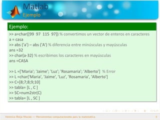 Matlab
Ejemplo
9
Ejemplo:
>> a=char([99 97 115 97]) % convertimos un vector de enteros en caracteres
a = casa
>> abs ('a') – abs ('A') % diferencia entre minúsculas y mayúsculas
ans =32
>> char(a-32) % escribimos los caracteres en mayúsculas
ans =CASA
>> L =['Maria'; 'Jaime'; 'Luz'; 'Rosamaria'; 'Alberto'] % Error
>> L =char('Maria', 'Jaime', 'Luz', 'Rosamaria', 'Alberto']
>> C=[8;7;8;9;10]
>> tabla= [L , C ]
>> SC=num2str(C)
>> tabla= [L , SC ]
 