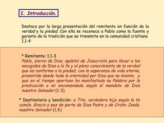 Destaca por la larga presentación del remitente en función de la  verdad  y la  piedad.  Con ella se reconoce a Pablo como la fuente y garante de la tradición que se transmite en la comunidad cristiana   1,1-4  * Destinatario y bendición:  a Tito, verdadero hijo según la fe común. Gracia y paz de parte de Dios Padre y de Cristo Jesús, nuestro Salvador  (1,4 ).   * Remitente: 1,1-3 Pablo, siervo de Dios, apóstol de Jesucristo para llevar a los escogidos de Dios a la fe y al pleno conocimiento de la verdad que es conforme a la piedad, con la esperanza de vida eterna, prometida desde toda la eternidad por Dios que no miente,  y que en el tiempo oportuno ha manifestado su Palabra por la predicación a mí encomendada según el mandato de Dios nuestro Salvador  (1-3) ,   I.  Introducción. 
