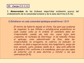 I.  Memorandum  de las órdenes impartidas oralmente acerca del ordenamiento de la comunidad eclesial y de la sana doctrina (1,5-16) El motivo de haberte dejado en Creta, fue para que acabaras de organizar lo que faltaba y establecieras presbíteros en cada ciudad, como yo te ordené. El candidato debe ser irreprochable, casado una sola vez, cuyos hijos sean creyentes, no tachados de libertinaje  ni de rebeldía. Porque el epíscopo, como administrador de Dios, debe ser irreprochable; no arrogante, no colérico, no bebedor, no violento, no dado a negocios sucios; sino hospitalario, amigo del bien, sensato, justo, piadoso, dueño de sí.  Que esté adherido a la palabra fiel, conforme a la enseñanza, para que sea capaz de exhortar con la sana doctrina y refutar a los que contradicen  (5-9) .   1) Establecer en cada comunidad episkopos-presbíteros: 1,5-9 II.  Cuerpo  (1,5-3,11) 