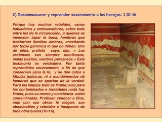 2) Desenmascarar y reprender severamente a los herejes: 1,10-16 Porque hay muchos rebeldes, vanos habladores y embaucadores, sobre todo entre los de la circuncisión, a quienes es menester tapar la boca; hombres que trastornan familias enteras, enseñando por torpe ganancia lo que no deben. Uno de ellos, profeta  suyo, dijo: « Los cretenses son siempre mentirosos, malas bestias, vientres perezosos.» Este testimonio es verdadero. Por tanto repréndeles severamente, a fin de que conserven sana la fe,  y no den oídos a fábulas judaicas, ni a mandamientos de hombres que se apartan de la verdad. Para los limpios todo es limpio; mas para los contaminados e incrédulos nada hay limpio, pues su mente y conciencia  están contaminadas. Profesan conocer a Dios, mas con sus obras le niegan; son abominables y rebeldes e incapaces de toda obra buena  (10-16) . 