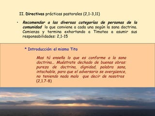 Recomendar a las diversas categorías de personas de la comunidad   lo que conviene a cada una según la sana doctrina. Comienza y termina exhortando a Timoteo a asumir sus responsabilidades: 2,1-15 II.  Directivas  prácticas pastorales (2,1-3,11) Mas tú enseña lo que es conforme a la sana doctrina... Muéstrate dechado de buenas obras: pureza de doctrina, dignidad, palabra sana, intachable, para que el adversario se avergüence, no teniendo nada malo  que decir de nosotros  (2,1.7-8)  * Introducción: el mismo Tito 