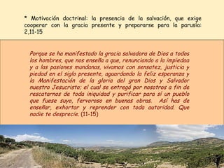 * Motivación doctrinal: la presencia de la salvación, que exige cooperar con la gracia presente y prepararse para la parusía: 2,11-15 Porque se ha manifestado la gracia salvadora de Dios a todos los hombres, que nos enseña a que, renunciando a la impiedad y a las pasiones mundanas, vivamos con sensatez, justicia y piedad en el siglo presente, aguardando la feliz esperanza y la Manifestación de la gloria del gran Dios y Salvador nuestro Jesucristo; el cual se entregó por nosotros a fin de rescatarnos de toda iniquidad y purificar para sí un pueblo que fuese suyo, fervoroso en buenas obras.  Así has de enseñar, exhortar y reprender con toda autoridad. Que nadie te desprecie.  (11-15) 