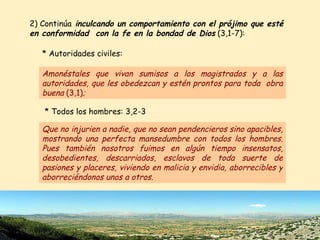 2) Continúa  inculcando un comportamiento con el prójimo que esté en conformidad  con la fe en la bondad de Dios  (3,1-7):  Que no injurien a nadie, que no sean pendencieros sino apacibles, mostrando una perfecta mansedumbre con todos los hombres. Pues también nosotros fuimos en algún tiempo insensatos, desobedientes, descarriados, esclavos de toda suerte de pasiones y placeres, viviendo en malicia y envidia, aborrecibles y aborreciéndonos unos a otros.   * Todos los hombres: 3,2-3 Amonéstales que vivan sumisos a los magistrados y a las autoridades, que les obedezcan y estén prontos para toda  obra buena  (3,1) ;   * Autoridades civiles: 
