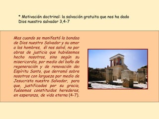 * Motivación doctrinal: la salvación gratuita que nos ha dado Dios nuestro salvador 3,4-7  Mas cuando se manifestó la bondad de Dios nuestro Salvador y su amor a los hombres,  él nos salvó, no por obras de justicia que hubiésemos hecho nosotros, sino según su misericordia, por medio del baño de regeneración y de renovación del Espíritu Santo, que derramó sobre nosotros con largueza por medio de Jesucristo nuestro Salvador,  para que, justificados por su gracia, fuésemos constituidos herederos, en esperanza, de vida eterna  (4-7) .   