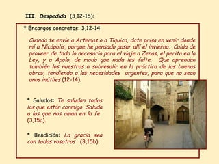 * Encargos concretos: 3,12-14  * Bendición:   La gracia sea con todos vosotros  (3,15b) . * Saludos:  Te saludan todos los que están conmigo. Saluda a los que nos aman en la fe  (3,15a) . Cuando te envíe a Artemas o a Tíquico, date prisa en venir donde mí a Nicópolis, porque he pensado pasar allí el invierno.  Cuida de proveer de todo lo necesario para el viaje a Zenas, el perito en la Ley, y a Apolo, de modo que nada les falte.  Que aprendan también los nuestros a sobresalir en la práctica de las buenas obras, tendiendo a las necesidades  urgentes, para que no sean unos inútiles  (12-14) .  III.  Despedida  (3,12-15): 