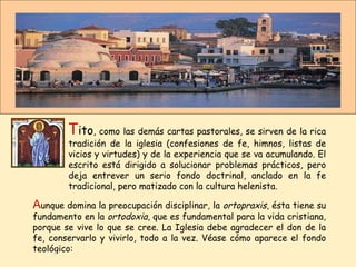 T ito , como las demás cartas pastorales, se sirven de la rica tradición de la iglesia (confesiones de fe, himnos, listas de vicios y virtudes) y de la experiencia que se va acumulando. El escrito está dirigido a solucionar problemas prácticos, pero deja entrever un serio fondo doctrinal, anclado en la fe tradicional, pero matizado con la cultura helenista.  A unque domina la preocupación disciplinar, la  ortopraxis , ésta tiene su fundamento en la  ortodoxia , que es fundamental para la vida cristiana, porque se vive lo que se cree. La Iglesia debe agradecer el don de la fe, conservarlo y vivirlo, todo a la vez. Véase cómo aparece el fondo teológico: 