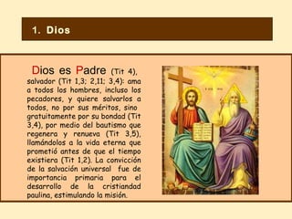 D ios es  P adre   (Tit 4),  salvador (Tit 1,3; 2,11; 3,4): ama a todos los hombres, incluso los pecadores, y quiere salvarlos a todos, no por sus méritos, sino  gratuitamente por su bondad (Tit 3,4), por medio del bautismo que regenera y renueva (Tit 3,5), llamándolos a la vida eterna que prometió antes de que el tiempo existiera (Tit 1,2). La convicción de la salvación universal  fue de importancia primaria para el desarrollo de la cristiandad paulina, estimulando la misión. 1.  Dios 