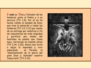 J esús  es  D ios y  S alvador de los hombres junto al Padre y a su servicio (Tit 1,4). Por él se ha hecho visible la bondad de Dios, que trae la salvación a todos los hombres (Tit 1,4; 2,11) por medio de su entrega por nosotros a fin de rescatarnos de toda iniquidad y purificar por medio del bautismo un pueblo que fuese suyo, fervoroso en buenas obras (Tit 2,14; 3,15). Ahora nos invita a dejar la impiedad y vivir esperando  su Parusía, la “manifestación de la gloria del gran Dios y Salvador nuestro Jesucristo” (Tit 2,13). 