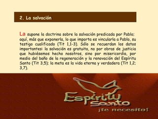 La  supone la doctrina sobre la salvación predicada por Pablo;  aquí, más que exponerla, lo que importa es vincularla a Pablo, su testigo cualificado (Tit 1,1-3). Sólo se recuerdan los datos importantes: la salvación es gratuita, no por obras de justicia que hubiésemos hecho nosotros, sino por misericordia, por medio del baño de la regeneración y la renovación del Espíritu Santo (Tit 3,5); la meta es la vida eterna y verdadera (Tit 1,2; 3,7). 2. La salvación : 