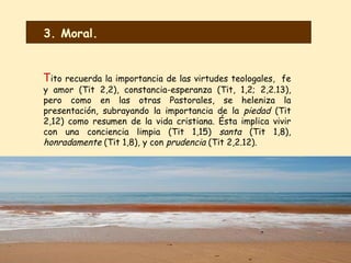 T ito recuerda la importancia de las virtudes teologales,  fe y amor (Tit 2,2), constancia-esperanza (Tit, 1,2; 2,2.13), pero como en las otras Pastorales, se heleniza la presentación, subrayando la importancia de la  piedad  (Tit 2,12) como resumen de la vida cristiana. Ésta implica vivir con una conciencia limpia (Tit 1,15)  santa  (Tit 1,8),  honradamente  (Tit 1,8), y con  prudencia  (Tit 2,2.12).  3. Moral. 