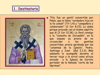 ■   Tito fue un gentil convertido por Pablo, que lo llama “verdadero hijo en la fe común” (Tit 1,4) y “compañero y colaborador” (2 Cor 8,23). Lo alaba porque procede con el mismo espíritu que él (2 Cor 12,18). Lo llevó consigo a la “consulta de Jerusalén”, en la que expuso su praxis de no circuncidar a los gentiles convertidos, praxis aprobada por las “columnas de la Iglesia”, Pedro, Santiago y Juan  (Gal 2,1.3). Más adelante lo acompañó durante el tercer viaje y le sirvió como eficaz enviado  a la Iglesia de Corinto portador de la llamada “carta de las lágrimas”.  1. Destinatario 