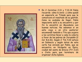 En 2 Corintios 2,13 y 7,13-14 Pablo recuerda  cómo lo envío  y cómo quedó en esperarle en Tróade para que le comunicara el resultado de su gestión. Como no acababa de llegar, Pablo impaciente salió a su encuentro y por fin lo encontró en Macedonia con buenas noticias. No sabemos si en este viaje o en otro posterior encomendó también a Tito que urgiera a los corintios llevar a cabo la colecta a favor de los pobres de Jerusalén (2 Cor 8,6.16). Según 2 Tim 4,10 estuvo en Dalmacia y según datos de esta carta fue enviado por Pablo, que se encuentra en Nicópolis en Epiro, ciudad del oeste de Grecia (Tit 3,12) a Creta para que terminara de organizar dicha Iglesia. ■ 