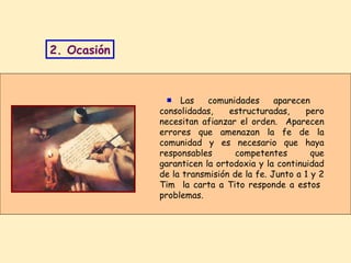 Las comunidades aparecen  consolidadas, estructuradas, pero necesitan afianzar el orden.  Aparecen errores que amenazan la fe de la comunidad y es necesario que haya responsables competentes que garanticen la ortodoxia y la continuidad de la transmisión de la fe. Junto a 1 y 2 Tim  la carta a Tito responde a estos  problemas. 2. Ocasión ■ 