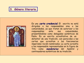 Es una  carta credencial .  El  escrito no está dirigidos a los responsables sino a las comunidades, ya que tratan de autorizar a los responsables ante sus comunidades, presentándolos como delegados auténticos de Pablo. Es un escrito acreditativo de un  detentor de una tradición, con parecidos a las cartas que acreditan a los funcionarios imperiales recién nombrados. La carta acredita a los responsable representados en la figura de Tito como  mandatarios  del Apóstol y continuadores auténticos de su tradición. 3 .  Género literario . 