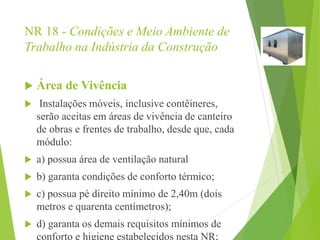 NR 18 - Condições e Meio Ambiente de
Trabalho na Indústria da Construção
 Área de Vivência
 Instalações móveis, inclusive contêineres,
serão aceitas em áreas de vivência de canteiro
de obras e frentes de trabalho, desde que, cada
módulo:
 a) possua área de ventilação natural
 b) garanta condições de conforto térmico;
 c) possua pé direito mínimo de 2,40m (dois
metros e quarenta centímetros);
 d) garanta os demais requisitos mínimos de
conforto e higiene estabelecidos nesta NR;
 