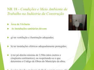 NR 18 - Condições e Meio Ambiente de
Trabalho na Indústria da Construção
 Área de Vivência
 As instalações sanitárias devem:
 g) ter ventilação e iluminação adequadas;
 h) ter instalações elétricas adequadamente protegidas;
 i) ter pé-direito mínimo de 2,50m (dois metros e
cinqüenta centímetros), ou respeitando-se o que
determina o Código de Obras do Município da obra;
 