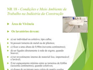 NR 18 - Condições e Meio Ambiente de
Trabalho na Indústria da Construção
 Área de Vivência
 Os lavatórios devem:
 a) ser individual ou coletivo, tipo calha;
 b) possuir torneira de metal ou de plástico;
 c) ficar a uma altura de 0,90m (noventa centímetros);
 d) ser ligados diretamente à rede de esgoto, quando
houver;
 e) ter revestimento interno de material liso, impermeável
e lavável;
 f) ter espaçamento mínimo entre as torneiras de 0,60m
(sessenta centímetros), quando coletivos;
 