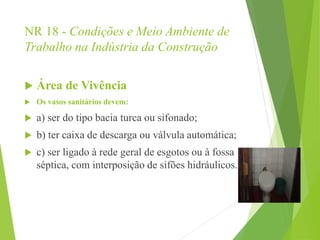 NR 18 - Condições e Meio Ambiente de
Trabalho na Indústria da Construção
 Área de Vivência
 Os vasos sanitários devem:
 a) ser do tipo bacia turca ou sifonado;
 b) ter caixa de descarga ou válvula automática;
 c) ser ligado à rede geral de esgotos ou à fossa
séptica, com interposição de sifões hidráulicos.
 