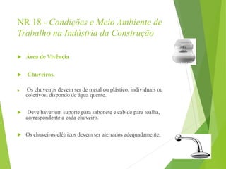 NR 18 - Condições e Meio Ambiente de
Trabalho na Indústria da Construção
 Área de Vivência
 Chuveiros.
 Os chuveiros devem ser de metal ou plástico, individuais ou
coletivos, dispondo de água quente.
 Deve haver um suporte para sabonete e cabide para toalha,
correspondente a cada chuveiro.
 Os chuveiros elétricos devem ser aterrados adequadamente.
 