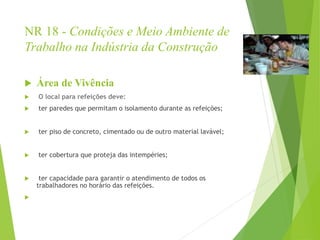 NR 18 - Condições e Meio Ambiente de
Trabalho na Indústria da Construção
 Área de Vivência
 O local para refeições deve:
 ter paredes que permitam o isolamento durante as refeições;
 ter piso de concreto, cimentado ou de outro material lavável;
 ter cobertura que proteja das intempéries;
 ter capacidade para garantir o atendimento de todos os
trabalhadores no horário das refeições.

 