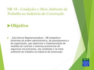 NR 18 - Condições e Meio Ambiente de
Trabalho na Indústria da Construção
Objetivo
 . Esta Norma Regulamentadora - NR estabelece
diretrizes de ordem administrativa, de planejamento e
de organização, que objetivam a implementação de
medidas de controle e sistemas preventivos de
segurança nos processos, nas condições e no meio
ambiente de trabalho na Indústria da Construção
 